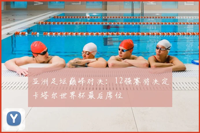 亚洲足坛巅峰对决：12强赛将决定卡塔尔世界杯最后席位