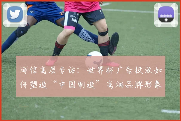海信高层专访：世界杯广告投放如何塑造“中国制造”高端品牌形象