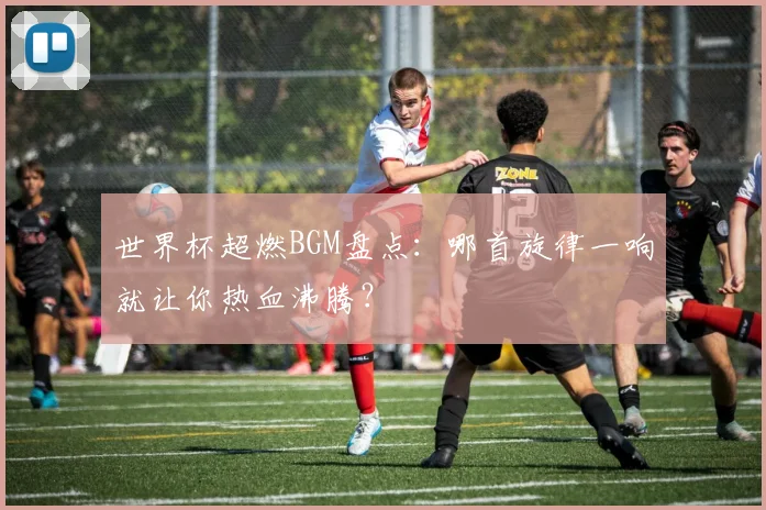 世界杯超燃BGM盘点:哪首旋律一响就让你热血沸腾?