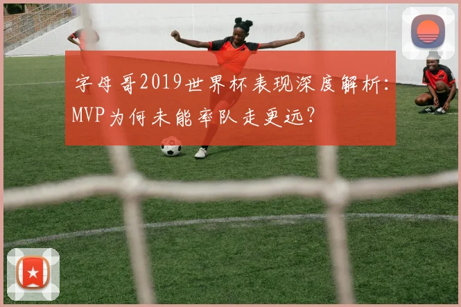 字母哥2019世界杯表现深度解析：MVP为何未能率队走更远？