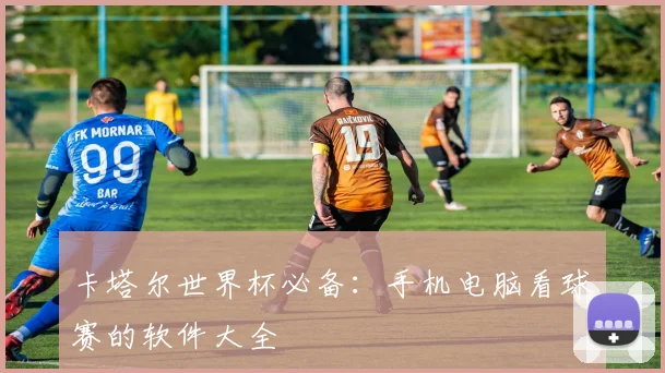 卡塔尔世界杯必备：手机电脑看球赛的软件大全