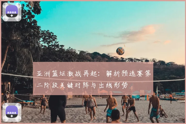 亚洲篮坛激战再起：解析预选赛第二阶段关键对阵与出线形势
