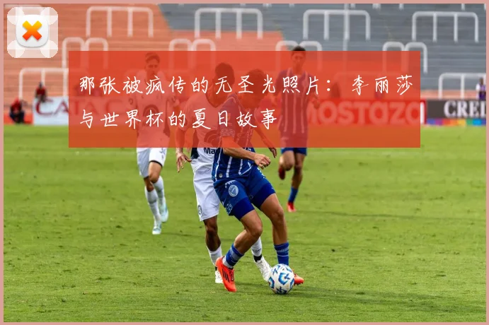 那张被疯传的无圣光照片：李丽莎与世界杯的夏日故事