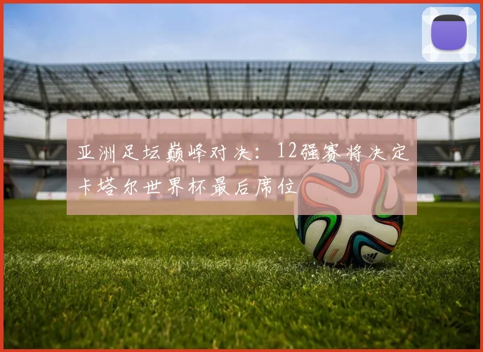 亚洲足坛巅峰对决：12强赛将决定卡塔尔世界杯最后席位