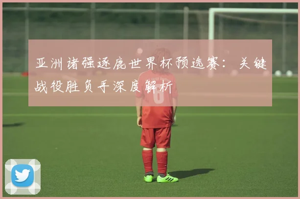 亚洲诸强逐鹿世界杯预选赛：关键战役胜负手深度解析