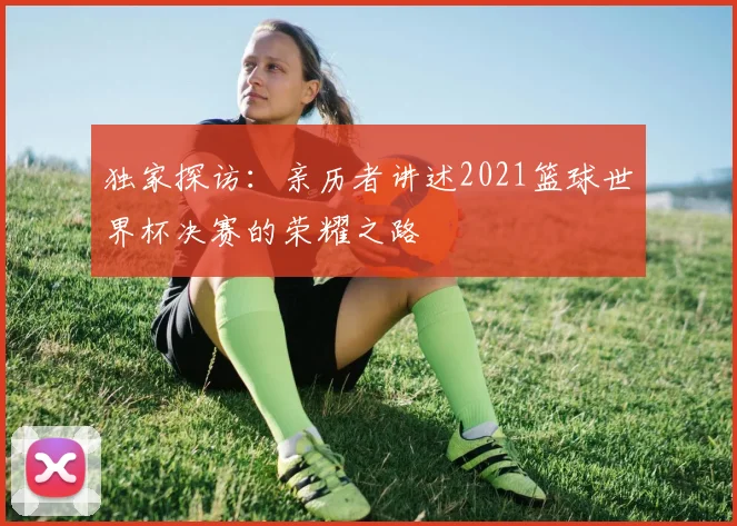 独家探访:亲历者讲述2021篮球世界杯决赛的荣耀之路