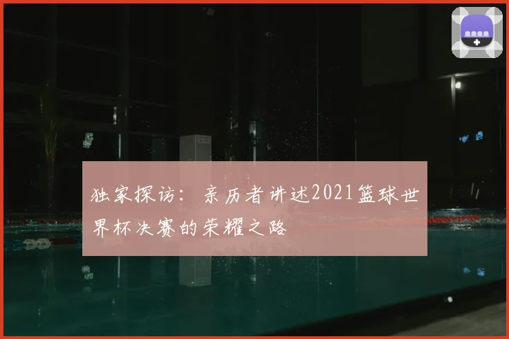 独家探访：亲历者讲述2021篮球世界杯决赛的荣耀之路