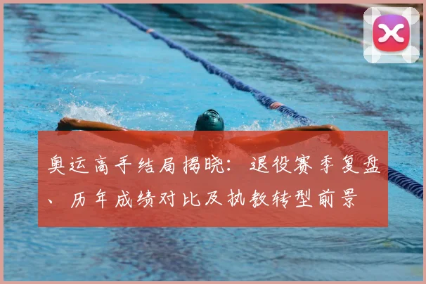 奥运高手结局揭晓：退役赛季复盘、历年成绩对比及执教转型前景