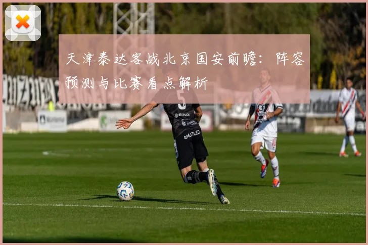 天津泰达客战北京国安前瞻:阵容预测与比赛看点解析