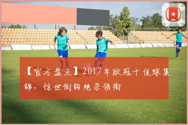【官方盘点】2017年欧冠十佳球集锦,惊世倒钩绝杀领衔