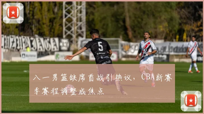 八一男篮缺席首战引热议,CBA新赛季赛程调整成焦点