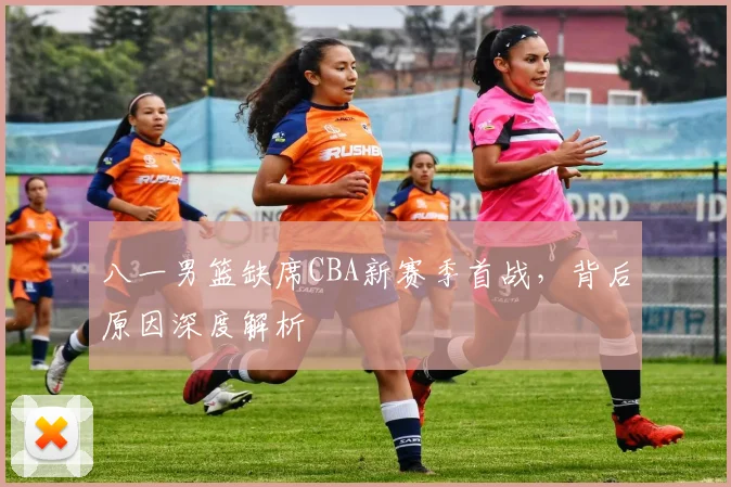 八一男篮缺席CBA新赛季首战，背后原因深度解析