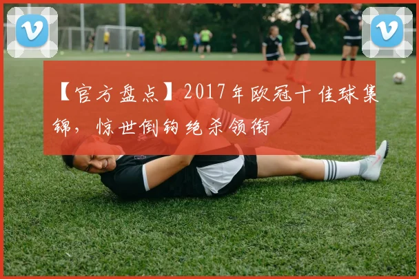 【官方盘点】2017年欧冠十佳球集锦,惊世倒钩绝杀领衔