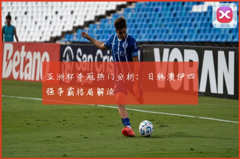 亚洲杯夺冠热门分析:日韩澳伊四强争霸格局解读