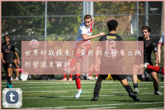 世界杯战报表：最新积分榜与出线形势深度解析