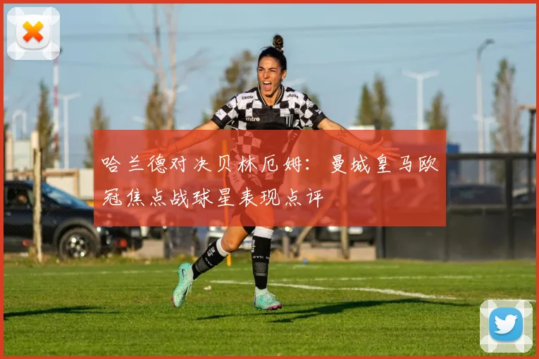 哈兰德对决贝林厄姆：曼城皇马欧冠焦点战球星表现点评