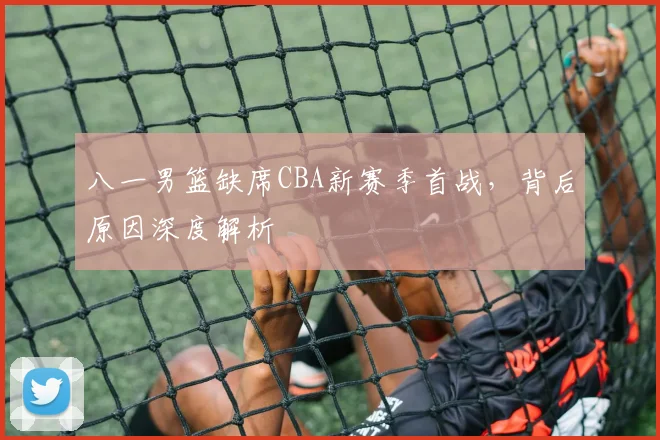 八一男篮缺席CBA新赛季首战,背后原因深度解析